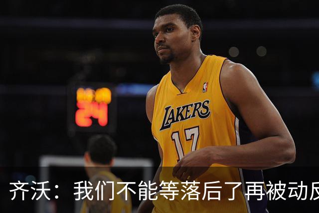 齐沃：我们不能等落后了再被动反应，必须从比赛一开始就主动出击